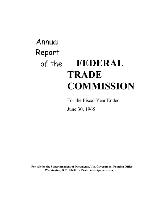 handle is hein.usfed/anreftcsi0050 and id is 1 raw text is: Annual
Report
of the

FEDERAL
TRADE
COMMISSION
For the Fiscal Year Ended
June 30, 1965

For sale by the Superintendent of Documents, U.S. Government Printing Office
Washington, D.C., 20402 - Price cents (paper cover)


