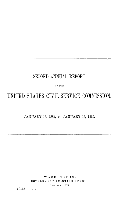 handle is hein.usfed/anurcvsm0002 and id is 1 raw text is: 





















           SECOND ANNUAL  REPORT

                    OF THE


UNITED  STATES   CIVIL SERVICE  COMMISSION.


JANUARY 16, 1884, TO JANUARY 16, 1885.


           WASHINGTON:
      GOVERNMENT PRINTING OFFICE.
              JANUARY, 1885.
10155-C s


