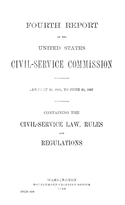 handle is hein.usfed/anurcvsm0004 and id is 1 raw text is: 





FOURTH REPORT


          OF THE


    -UNIT ED STATES


CIVI-SERVICE COMIAISSION





      i AN J4 ZY 16, 1886, TO JUNE 30, 1887





          CONTAINING THE


   CIVIL-SERVICE LAW,  RULES

               AND


         REGULATIONS


        \YASHI NTON
    GOVERN2ENPINTING OFFICE
            18
19420 CIV


