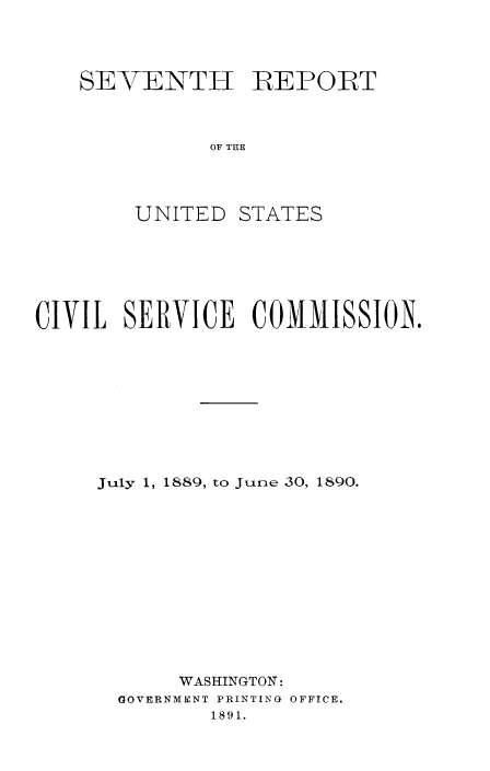 handle is hein.usfed/anurcvsm0007 and id is 1 raw text is: 




SEVENTIH REPORT



          OF THE




    UNITED  STATES


CIVIL  SERVICE   COMMISSION.










     July 1, 1889, to June 30, 1890.













           WASHINGTON:
      GOVERNMENT PRINTING OFFICE.
             1891.


