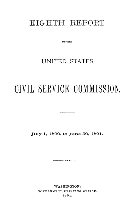 handle is hein.usfed/anurcvsm0008 and id is 1 raw text is: 




EIGHTH REPORT



          OF THE


UNITED


STATES


CIVIL  SERVICE    COMMISSION.










     July 1, 1890, to jurne 30, 1891.













            WASHINGTON:
       GOVERNMENT PRINTING OFFICE.
              1891.



