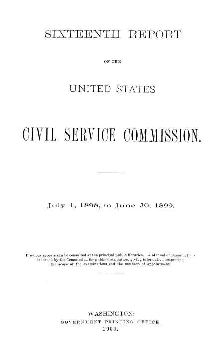handle is hein.usfed/anurcvsm0016 and id is 1 raw text is: 




SIXTEENTH REPORT



                  OF THE


UNITED


STATES


CIVIL SERVICE COMMISSION.










        July   1, 1898,  to  JIne   30,  1899.







 Previous reports can be consulted at the principal public libraries. A Manual of Examinations
    is issued by the Commission for public distribution, giving information respecting
         the scope of the examinations and the methods of appointment.







                    WASHINGTON:
            GOVERNMENT   PRINTING  OFFICE.
                         1900.


