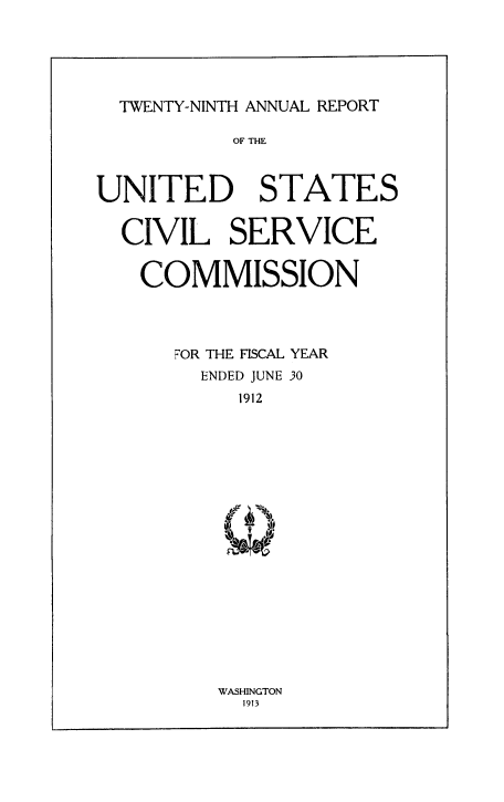 handle is hein.usfed/anurcvsm0029 and id is 1 raw text is: 





  TWENTY-NINTH ANNUAL REPORT

           OF THE



UNITED STATES


  CIVIL SERVICE


  COMMISSION




      FOR THE FISCAL YEAR
        ENDED JUNE 30
           1912


WASHINGTON
  1913


