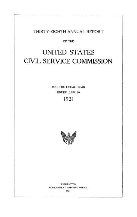 handle is hein.usfed/anurcvsm0038 and id is 1 raw text is: 








    THIRTY-EIGHTH ANNUAL REPORT


                OF THE



        UNITED STATES


CIVIL   SERVICE COMMISSION







           FOR THE FISCAL YEAR
             ENDED JUNE 30

                1921

























                WASHINGTON
          GOVERNMENT PRINTING OFFICE
                 1921


