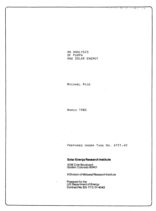 handle is hein.usfed/apse0001 and id is 1 raw text is: AN ANALYSIS
OF PURPA
AND SOLAR ENERGY
MICHAEL RICE
MARCH 1980
PREPARED UNDER TASK No. 6721.40
Solar Energy Research Institute
1536 Cole Boulevard
Golden, Colorado 80401
A Division of Midwest Research Institute
Prepared for the
U.S. Department of Energy
Contract No. EG77 C .01-4042


