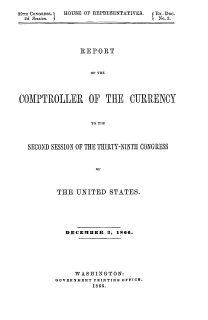 handle is hein.usfed/arepcc0004 and id is 1 raw text is: 39TI CONORESS,    HOUSE OF REPRESENTATIVES.
2d Session. I

Ex. Doc.
No. 3.

REPORT
OF TUB
COMPTROLLER OF THE         CURRENCY
TO TIM
SECOND SESSION OF THE TUIRTY-NINTII CONGRESS
oE
THE UNITED STATES.

DECEIBER 3, IS66.
WASHINGTON:
GOVERNMENT PRINTING OFFICE.
1866.


