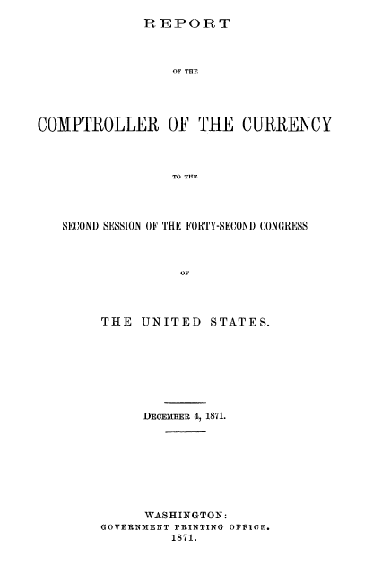 handle is hein.usfed/arepcc0009 and id is 1 raw text is: HEPORT
OF THE
COMPTROLLER OF THE CURRENCY
TO THE

SECOND SESSION OF THE FORTY-SECOND CONGRESS
OF
THE    UNITED      STATES.

DECEMBER 4, 1871.
WASHINGTON:
GOVERNMENT PRINTING OFFICE.
1871.


