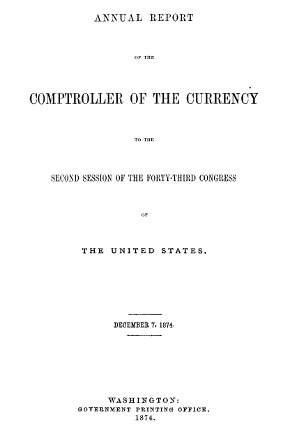 handle is hein.usfed/arepcc0012 and id is 1 raw text is: ANNUAL REPORT
OF THE
COMPTROLLER OF THE CURRENCY
TO THE

SECOND SESSION OF THE FORTY-THIRD CONGRESS
OF
THE UNITED STATES.

DECMBER 7, 1874.
WAS HII N GTO N:
GOVERNMENT PRINTING OFFICE.
1874.


