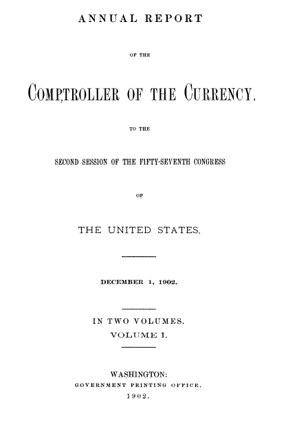 handle is hein.usfed/arepcc0040 and id is 1 raw text is: ANNUAL REPORT
OF THE
COMPTROLLER OF THE CURRENCY,
TO THE

SECOND SESSION OF THE FIFTY-SEVENTH CONGRESS
OF

THE UNITED

STATES.

DECEMBER 1, 1902.
IN TWO VOLUMES.
VOLUME I.
WASHINGTON:
GOVERNMENT PRINTING OFFICE.
1902.


