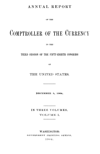 handle is hein.usfed/arepcc0042 and id is 1 raw text is: ANNUAL REPORT
OF THE

COMPTROLLER OF THE CURRENCY
TO THE
THIRD SESSION OF THE FIFTY-EIGHTH CONGRESS
OF
THE UNITED STATES.
DECEMBE R 5, 1904.

IN THREE VOLUMES.
VOLTllV, 1.
WASHINGTON:
GOVERNMENT PRINTING OFFICE.
1904.


