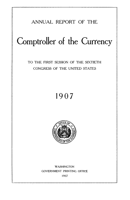 handle is hein.usfed/arepcc0045 and id is 1 raw text is: ANNUAL REPORT OF THE

Comptroller of the Currency
TO THE FIRST SESSION OF THE SIXTIETH
CONGRESS OF THE UNITED STATES
1907

WASHINGTON
GOVERNMENT PRINTING OFFICE
1907


