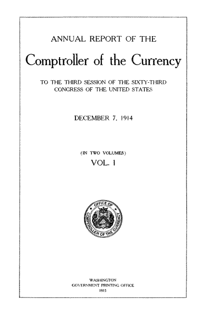 handle is hein.usfed/arepcc0052 and id is 1 raw text is: ANNUAL REPORT OF THE
Comptroller of the Currency
TO THE THIRD SESSION OF THE SIXTY-THIRD
CONGRESS OF THE UNITED STATES
DECEMBER 7, 1914
(IN TWO VOLUMES)
VOL. 1

WASHINGTON
GOVERNMENT PRINTING OFFICE
1915


