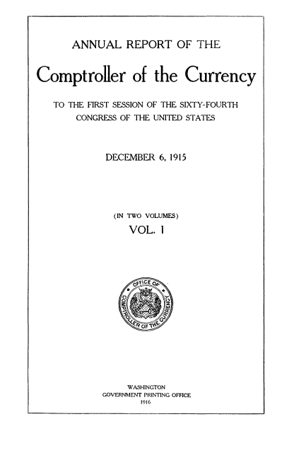 handle is hein.usfed/arepcc0053 and id is 1 raw text is: ANNUAL REPORT OF THE

Comptroller of the Currency
TO THE FIRST SESSION OF THE SIXTY.- FOURTH

CONGRESS OF THE UNITED STATES

DECEMBER 6, 1915

(IN TWO VOLUMES)
VOL. I

WASHINGTON
GOVERNMENT PRINTING OFFICE
1916


