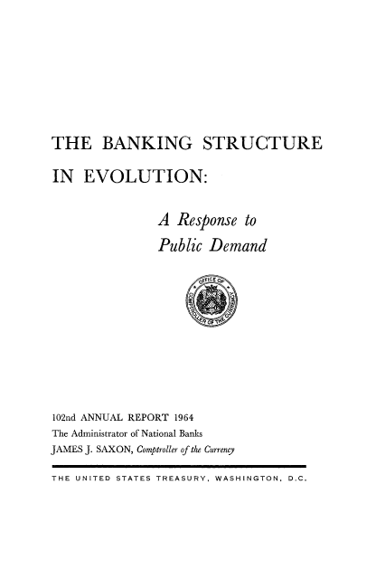 handle is hein.usfed/arepcc0102 and id is 1 raw text is: THE BANKING STRUCTURE
IN EVOLUTION:
A Response to
Public Demand

102nd ANNUAL REPORT 1964
The Administrator of National Banks
JAMES J. SAXON, Comptroller of the Currency

THE UNITED STATES TREASURY, WASHINGTON, D.C.


