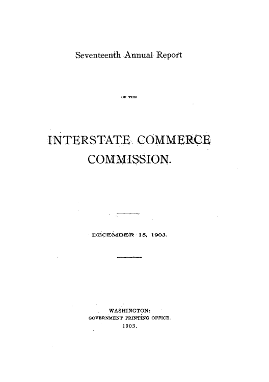 handle is hein.usfed/arepint0017 and id is 1 raw text is: Seventeenth Annual Report

OF THE
INTERSTATE COMMERCE
COMMISSION.
DECEM1BER 15, 1903.
WASHINGTON:
GOVERNMENT PRINTING OFFICE.
1903.


