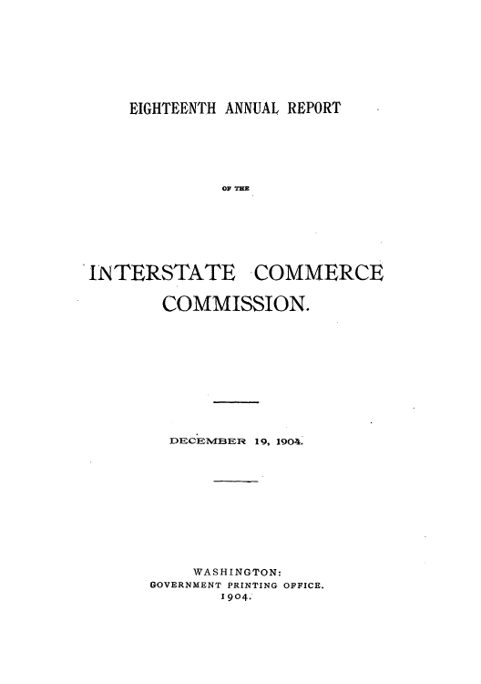 handle is hein.usfed/arepint0018 and id is 1 raw text is: EIGHTEENTH ANNUAL REPORT
INTERSTATE COMMERCE

COMMISSION.
DECEMBER 19, 1904.
WASHINGTON:
GOVERNMENT PRINTING OFFICE.
1904.


