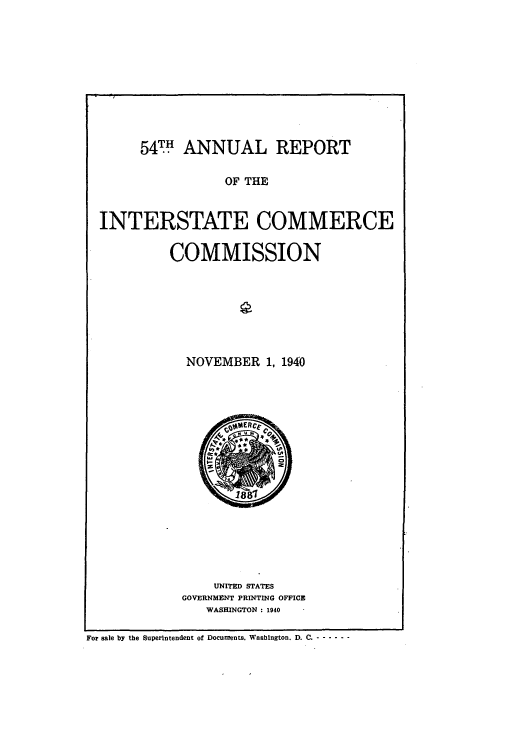 handle is hein.usfed/arepint0054 and id is 1 raw text is: 54 TH ANNUAL REPORT
OF THE
INTERSTATE COMMERCE

COMMISSION
NOVEMBER 1, 1940

UNITED STATES
GOVERNMENT PRINTING OFFICE
WASHINGTON : 1940

For sale by the Superintendent of Documents. Washington. D. C. - - - - - -


