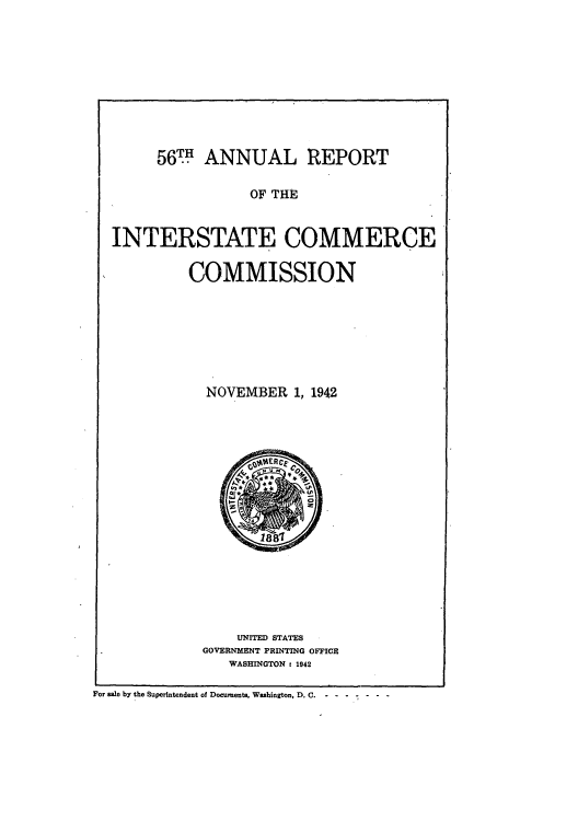 handle is hein.usfed/arepint0056 and id is 1 raw text is: 561T ANNUAL REPORT

OF THE

INTERSTATE COMMERCE
COMMISSION

NOVEMBER 1, 1942

UNITED STATES
GOVERNMENT PRINTING OFFICE
WASHINGTON c 1942

For sale by the Superintendent of Documents, Washington, D. C.  - - - - - - --


