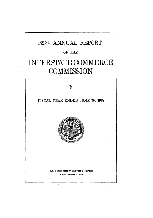 handle is hein.usfed/arepint0082 and id is 1 raw text is: .82ND ANNUAL REPORT
OF THE
INTERSTATE COMMERCE
COMMISSION
FISCAL YEAR ENDED JUNE 30, 1968

U.S. GOVERNMENT PRINTING OFFICE
WASHINGTON : 1968



