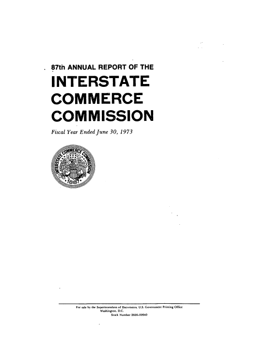 handle is hein.usfed/arepint0087 and id is 1 raw text is: 87th ANNUAL REPORT OF THE
INTERSTATE
COMMERCE
COMMISSION
Fiscal Year Ended June 30, 1973

For sale by the Superintendent of Documents, US. Government Printing Office
Washington. D.C.
Stock Number 2600-00940



