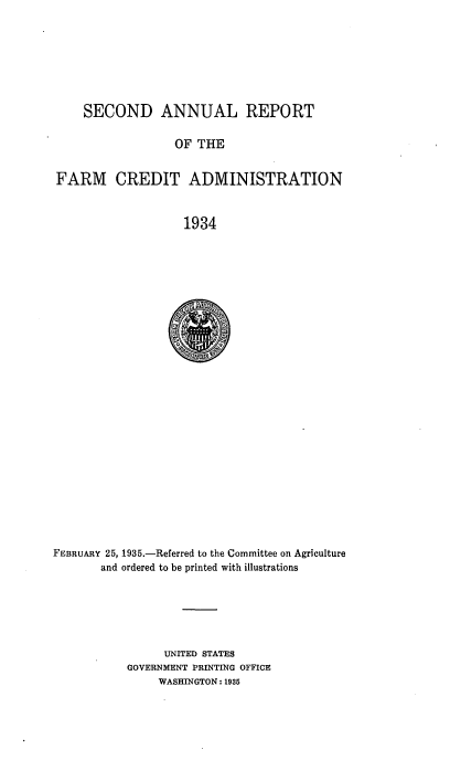 handle is hein.usfed/arfarmcad0002 and id is 1 raw text is: SECOND ANNUAL REPORT
OF THE
FARM CREDIT ADMINISTRATION
1934

FEBRUARY 25, 1935.-Referred to the Committee on Agriculture
and ordered to be printed with illustrations
UNITED STATES
GOVERNMENT PRINTING OFFICE
WASHINGTON: 1935


