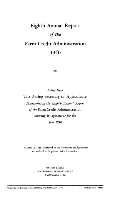 handle is hein.usfed/arfarmcad0008 and id is 1 raw text is: Eighth Annual Report
of the
Farm Credit Administration
1940

Letter from
The Acting Secretary of Agriculture
Transmitting the Eighth Annual Report
of the Farm Credit Administration
covering its operations for the
year 1940

MARCH 12, 1941.-Referred to the Committee on Agriculture
and ordered to be printed, with illustrations
UNITED STATES
GOVERNMENT PRINTING OFFICE
WASHINGTON : 1941

For sale by the Superintendent of Documents, Washington, D. C. - -.---        Price 30 cents (Paper)


