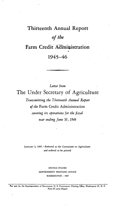 handle is hein.usfed/arfarmcad0012 and id is 1 raw text is: Thirteenth Annual Report
of the
Farm Credit Aid'miistration

1945-46

Letter from
The Under Secretary of Agriculture
Transmitting the Thirteenth Annual Report
of the Farm Credit Administration
covering its operations for the fiscal
year ending June 30, 1946
JANUARY 3, 1947.-Referred to the Committee on Agriculture
and ordered to be printed
UNITED STATES
GOVERNMENT PRINTING OFFICE
WASHINGTON : 1947
Por sale by the Superintendent of Documents, U. S. Government Printing Office. Washington 25, D. C
Price 25 cents (Paper)


