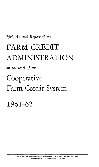 handle is hein.usfed/arfarmcad0028 and id is 1 raw text is: 29th Annual Report of the

FARM CREDIT
ADMINISTRATION
on the work of the
Cooperative
Farm Credit System
1961-62

For sale by the Superintendent of Documents, U.S. Government Printing Office
Washington 25, D.C. - Price 40 cents (paper)


