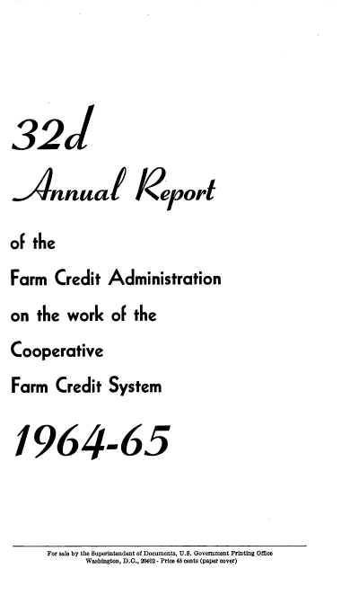 handle is hein.usfed/arfarmcad0031 and id is 1 raw text is: 321
Annual Iopt
of the
Farm Credit Administration
on the work of the
Cooperative
Farm Credit System
1964m65

For sale by the Superintendent of Documents, U.S. Government Printing Office
Washington, D.C., 20402 - Price 45 cents (paper cover)



