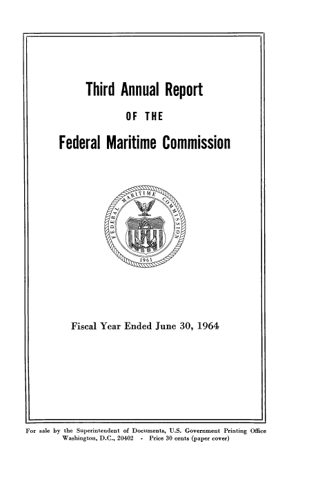 handle is hein.usfed/arfemarc0003 and id is 1 raw text is: Third Annual Report

OF THE

Federal Maritime Commission

Fiscal Year Ended June 30, 1964

For sale by the Superintendent of Documents, U.S. Government Printing Office
Washington, D.C., 20402  - Price 30 cents (paper cover)


