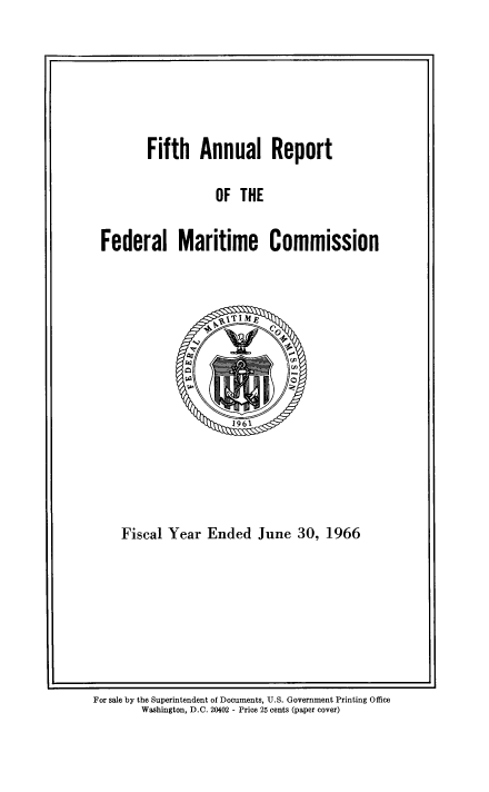 handle is hein.usfed/arfemarc0005 and id is 1 raw text is: Fifth Annual Report
OF THE
Federal Maritime Commission

Fiscal Year Ended June 30, 1966

For sale by the Superintendent of Documents, U.S. Government Printing Office
Washington, D.C. 20402 - Price 25 cents (paper cover)



