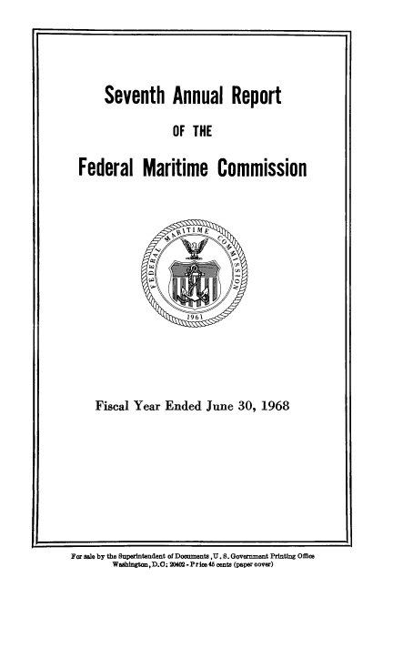 handle is hein.usfed/arfemarc0007 and id is 1 raw text is: Seventh Annual Report

OF THE

Federal Maritime Commission

Fiscal Year Ended June 30, 1968

For sale by the Superintendent of Dooments ,U. S. Government Printing Office
Washington, D.0C; 20402 - P r ice 45 cents (paper oover)


