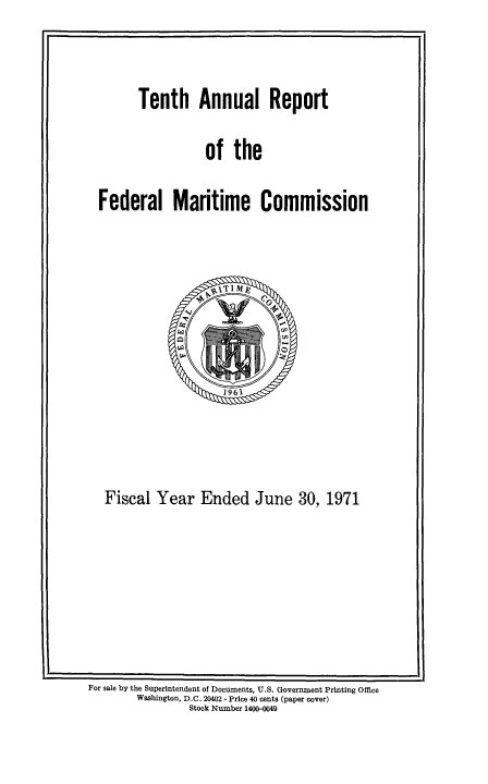 handle is hein.usfed/arfemarc0010 and id is 1 raw text is: Tenth Annual Report

of the

Federal Maritime Commission

Fiscal Year Ended June 30, 1971

For sale by the Superintendent of Documents, U.S. Government Printing Office
Washington, D.C. 20402 - Price 40 cents (paper cover)
Stock Number 1400-0049


