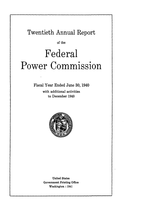 handle is hein.usfed/arfepco1940 and id is 1 raw text is: Twentieth Annual Report
of the
Federal
Power Commission
Fiscal Year Ended June 30, 1940
with additional activities
to December 1940

United States
Government Printing Office
Washington :1941


