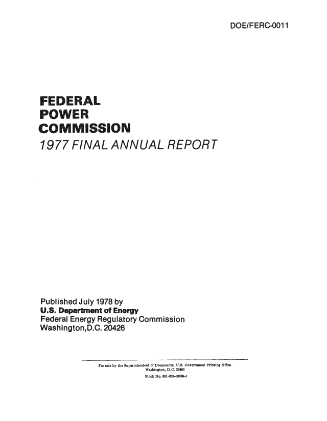 handle is hein.usfed/arfepco1977 and id is 1 raw text is: DOE/FERC-001 1

FEDERAL
POWER
C OMMISSION
1977 FINAL ANNUAL REPORT
Published July 1978 by
U.S. Department of Energy
Federal Energy Regulatory Commission
Washington,D.C. 20426
For sale by the Superintendent of Documents, U.S. Government Printing Offce
Washington, D.C. 20402
Stock No. 061-002-0000-1


