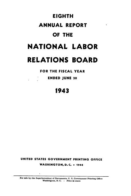 handle is hein.usfed/arnlrb0008 and id is 1 raw text is: EIGHTH
ANNUAL REPORT
OF THE
NATIONAL LABOR
RELATIONS BOARD
FOR THE FISCAL YEAR
ENDED JUNE 30
1943
UNITED STATES GOVERNMENT PRINTING OFFICE
WASHINGTON, D.C. 9 1944
For sale by the Superintendent of Documents, U. S. Government Printing Office
Washington, D. C. - Price 35 cents


