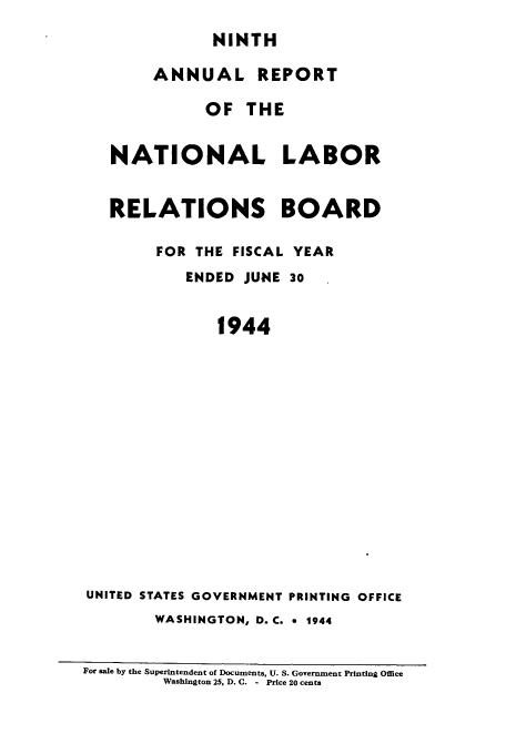 handle is hein.usfed/arnlrb0009 and id is 1 raw text is: NINTH
ANNUAL REPORT
OF THE
NATIONAL LABOR
RELATIONS BOARD
FOR THE FISCAL YEAR
ENDED JUNE 30
1944
UNITED STATES GOVERNMENT PRINTING OFFICE
WASHINGTON, D.C. * 1944
For sale by the Superintendent of Documents, U. S. Government Printing Office
Washington 25, D. C. - Price 20 cents


