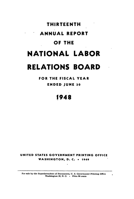 handle is hein.usfed/arnlrb0013 and id is 1 raw text is: THIRTEENTH
ANNUAL REPORT
OF THE
NATIONAL LABOR
RELATIONS BOARD
FOR THE FISCAL YEAR
ENDED JUNE 30
1948
UNITED STATES GOVERNMENT PRINTING OFFICE
WASHINGTON, D. C. e 1949
For sale by the Superintendent of Documents, U. S. Government Printing Office
Washington 25, D. C. - Price 50 cents


