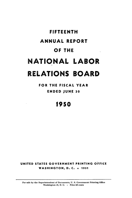 handle is hein.usfed/arnlrb0015 and id is 1 raw text is: FIFTEENTH
ANNUAL REPORT
OF THE
NATIONAL LABOR
RELATIONS BOARD
FOR THE FISCAL YEAR
ENDED JUNE 30
1950
UNITED STATES GOVERNMENT PRINTING OFFICE
WASHINGTON, D. C. * 1951
For sale by the Superintendent of Documents, U. S. Government Printing Office
Washington 25, D. C. - Price 60 cents


