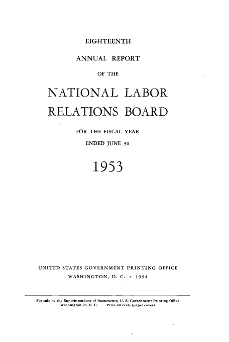 handle is hein.usfed/arnlrb0018 and id is 1 raw text is: EIGHTEENTH

ANNUAL REPORT
OF THE
NATIONAL LABOR

RELATIONS BOARD
FOR THE FISCAL YEAR
ENDED JUNE 30
1953
UNITED STATES GOVERNMENT PRINTING OFFICE
WASHINGTON, D. C.  1954
For sale by the Superintendent of Documents, U. S. Government Printing Office
Washington 25, D  C.  Price 40 cents (paper cover)


