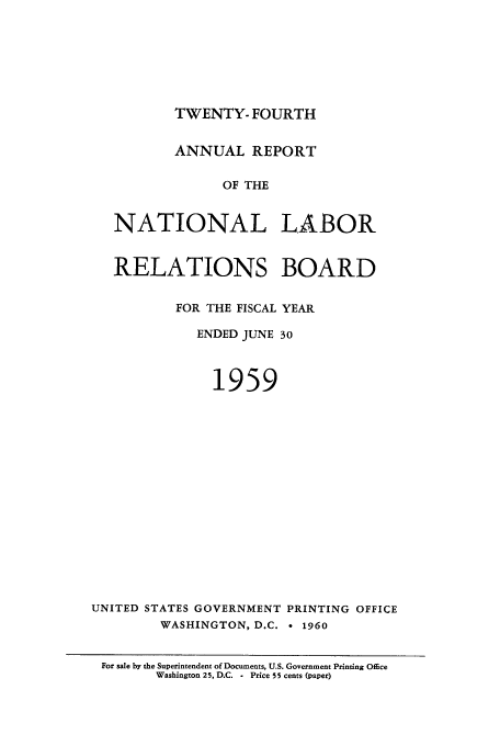 handle is hein.usfed/arnlrb0024 and id is 1 raw text is: TWENTY- FOURTH

ANNUAL REPORT
OF THE
NATIONAL LABOR

RELATIONS BOARD
FOR THE FISCAL YEAR
ENDED JUNE 30
1959
UNITED STATES GOVERNMENT PRINTING OFFICE
WASHINGTON, D.C. * 1960
For sale by the Superintendent of Documents, U.S. Government Printing Office
Washington 25, D.C. . Price 55 cents (paper)


