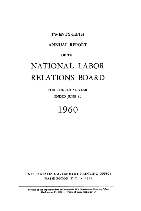 handle is hein.usfed/arnlrb0025 and id is 1 raw text is: TWENTY-FIFTH

ANNUAL REPORT
OF THE
NATIONAL LABOR

RELATIONS BOARD
FOR THE FISCAL YEAR
ENDED JUNE 30
1960
UNITED STATES GOVERNMENT PRINTING OFFICE
WASHINGTON, D.C. * 1961
For sale by the Superintendent of Documents. U.S. Government Printing Office
Washington 25. D.C. - Price 65 cents (paper cover)



