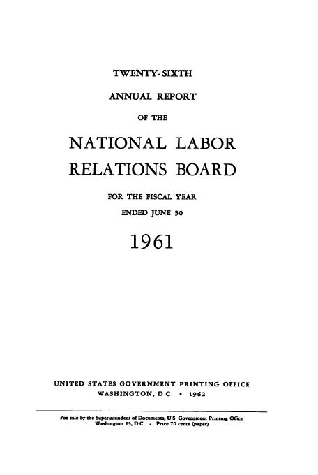 handle is hein.usfed/arnlrb0026 and id is 1 raw text is: TWENTY- SIXTH
ANNUAL REPORT
OF THE
NATIONAL LABOR
RELATIONS BOARD
FOR THE FISCAL YEAR
ENDED JUNE 30
1961
UNITED STATES GOVERNMENT PRINTING OFFICE
WASHINGTON, D C a 1962
For sale by the Superintendent of Documents, U S Government Printing Office
Washington 25. D C  - Price 70 cents (paper)


