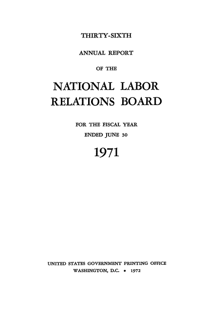handle is hein.usfed/arnlrb0036 and id is 1 raw text is: THIRTY-SIXTH

ANNUAL REPORT
OF THE
NATIONAL LABOR
RELATIONS BOARD
FOR THE FISCAL YEAR
ENDED JUNE 30
1971
UNITED STATES GOVERNMENT PRINTING OFFICE
WASHINGTON, D.C. 9 1972


