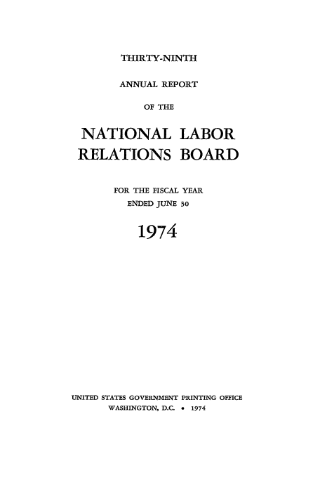 handle is hein.usfed/arnlrb0039 and id is 1 raw text is: THIRTY-NINTH

ANNUAL REPORT
OF THE
NATIONAL LABOR
RELATIONS BOARD

FOR THE FISCAL
ENDED JUNE

YEAR
30

1974
UNITED STATES GOVERNMENT PRINTING OFFICE
WASHINGTON, D.C. a 1974


