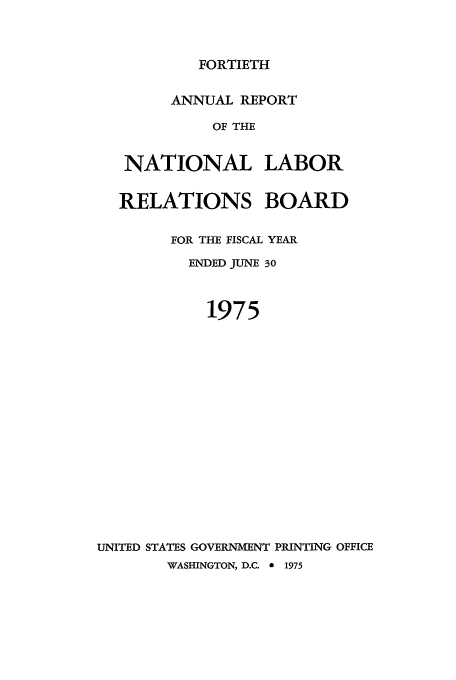 handle is hein.usfed/arnlrb0040 and id is 1 raw text is: FORTIETH

ANNUAL REPORT
OF THE
NATIONAL LABOR

RELATIONS BOARD
FOR THE FISCAL YEAR
ENDED JUNE 30
1975
UNITED STATES GOVERNMENT PRINTING OFFICE

WASHINGTON, D.C. 0        1975


