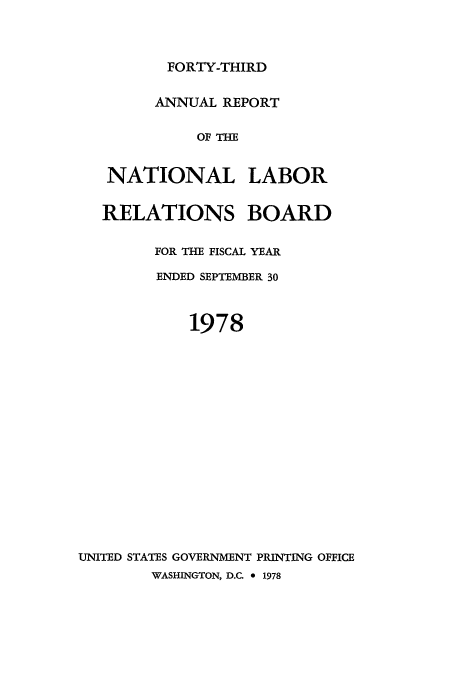 handle is hein.usfed/arnlrb0043 and id is 1 raw text is: FORTY-THIRD

ANNUAL REPORT
OF THE
NATIONAL LABOR
RELATIONS BOARD
FOR THE FISCAL YEAR
ENDED SEPTEMBER 30
1978
UNITED STATES GOVERNMENT PRINTING OFFICE
WASHINGTON, D.C. e 1978


