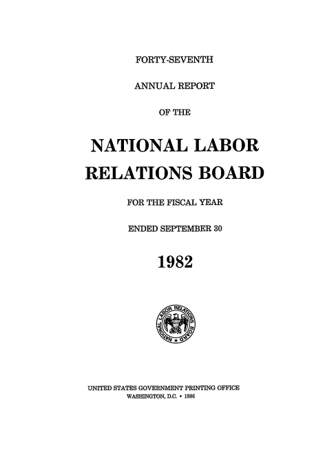 handle is hein.usfed/arnlrb0047 and id is 1 raw text is: FORTY-SEVENTH
ANNUAL REPORT
OF THE
NATIONAL LABOR
RELATIONS BOARD
FOR THE FISCAL YEAR
ENDED SEPTEMBER 30
1982

UNITED STATES GOVERNMENT PRINTING OFFICE
WASHINGTON, D.C.  1986


