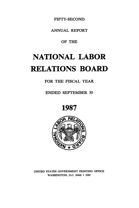 handle is hein.usfed/arnlrb0052 and id is 1 raw text is: FIFTY-SECOND
ANNUAL REPORT
OF THE
NATIONAL LABOR
RELATIONS BOARD
FOR THE FISCAL YEAR
ENDED SEPTEMBER 30
1987

UNITED STATES GOVERNMENT PRINTING OFFICE
WASHINGTON, D.C. 20402 * 1989


