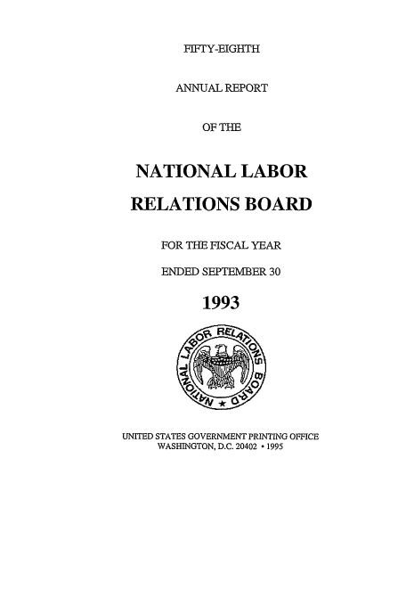 handle is hein.usfed/arnlrb0058 and id is 1 raw text is: FIFIY-EIGHTH

ANNUAL REPORT
OF THE
NATIONAL LABOR
RELATIONS BOARD
FOR THE FISCAL YEAR
ENDED SEPTEMBER 30
1993

UNITED STATES GOVERNMENT PRINTING OFFICE
WASHINGTON, D.C. 20402  1995


